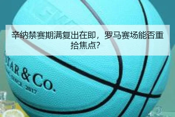辛纳禁赛期满复出在即，罗马赛场能否重拾焦点？（leyu）